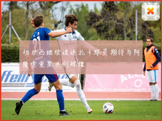 切尔西继续追逐扎卡球员期待与阿隆索重聚共创辉煌