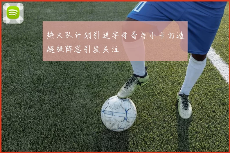 热火队计划引进字母哥与小卡打造超级阵容引发关注