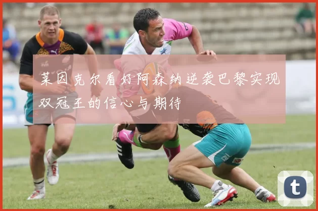 莱因克尔看好阿森纳逆袭巴黎实现双冠王的信心与期待
