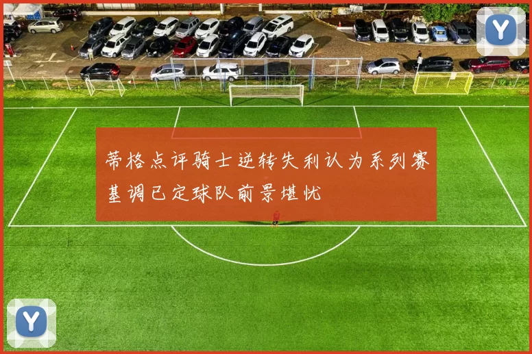 蒂格点评骑士逆转失利认为系列赛基调已定球队前景堪忧
