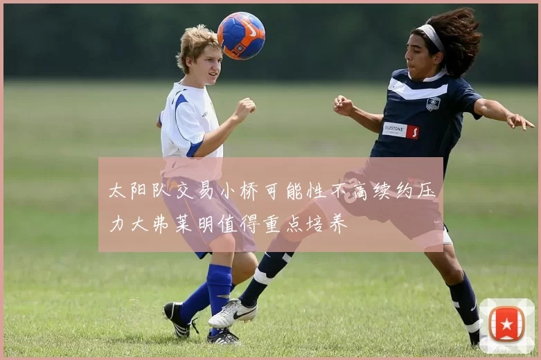 太阳队交易小桥可能性不高续约压力大弗莱明值得重点培养
