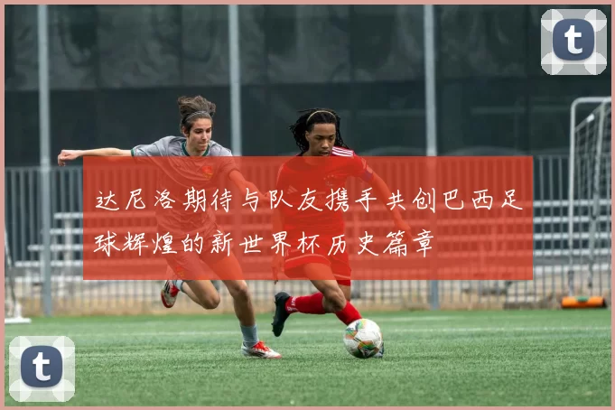 达尼洛期待与队友携手共创巴西足球辉煌的新世界杯历史篇章