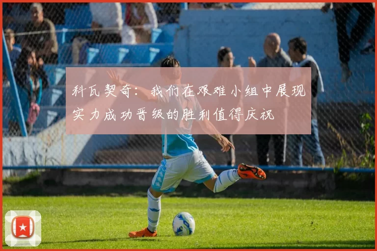 科瓦契奇：我们在艰难小组中展现实力成功晋级的胜利值得庆祝