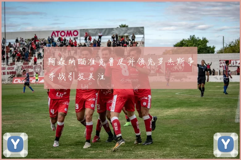 阿森纳瞄准克鲁皮并领先罗杰斯争夺战引发关注