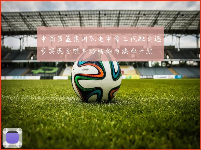 中国男篮集训队老中青三代融合逐步实现合理年龄结构与换血计划