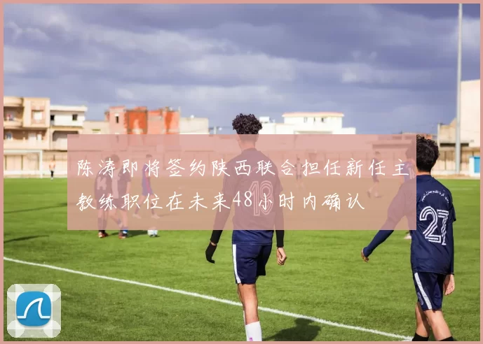 陈涛即将签约陕西联合担任新任主教练职位在未来48小时内确认