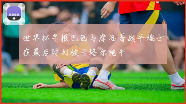 世界杯早报巴西与摩洛哥战平瑞士在最后时刻被卡塔尔绝平