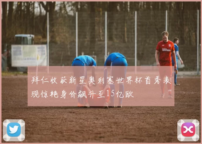 拜仁收获新星奥利塞世界杯首秀表现惊艳身价飙升至15亿欧