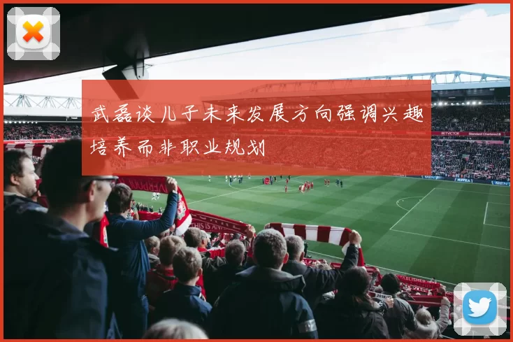 武磊谈儿子未来发展方向强调兴趣培养而非职业规划