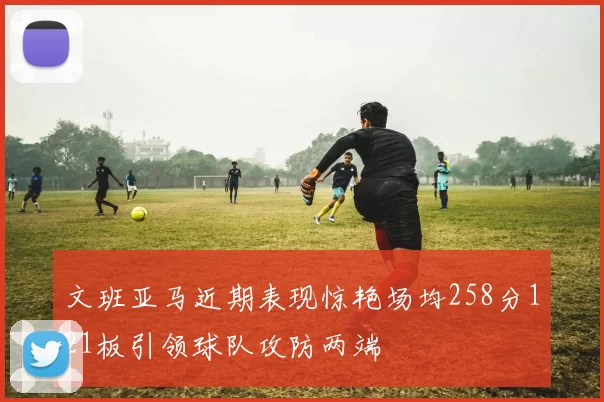文班亚马近期表现惊艳场均258分121板引领球队攻防两端