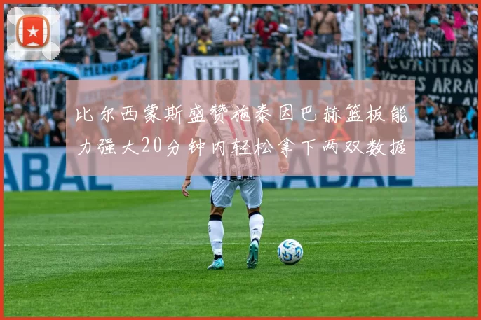 比尔西蒙斯盛赞施泰因巴赫篮板能力强大20分钟内轻松拿下两双数据