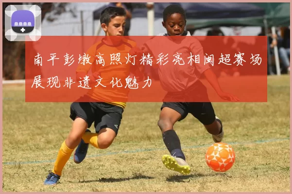 南平彭墩高照灯精彩亮相闽超赛场展现非遗文化魅力