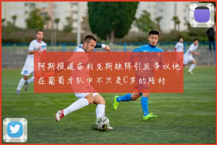 阿斯报道菲利克斯缺阵引发争议他在葡萄牙队中不只是C罗的陪衬