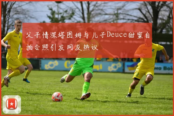 父子情深塔图姆与儿子Deuce甜蜜自拍合照引发网友热议