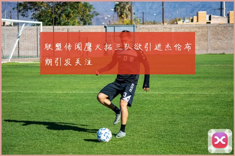 联盟传闻鹰火拓三队欲引进杰伦布朗引发关注