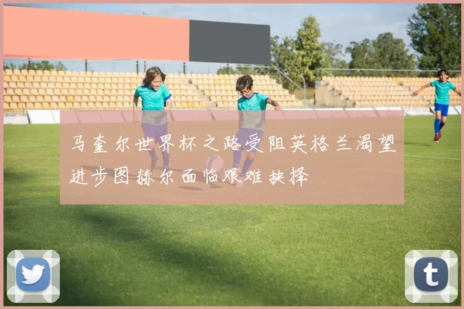 马奎尔世界杯之路受阻英格兰渴望进步图赫尔面临艰难抉择