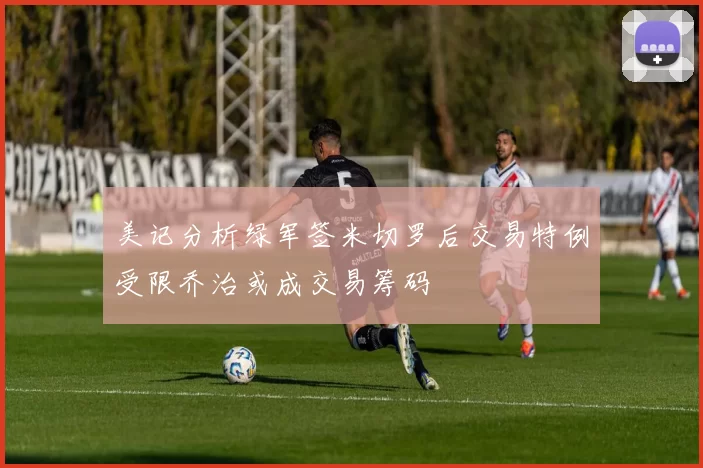 美记分析绿军签米切罗后交易特例受限乔治或成交易筹码