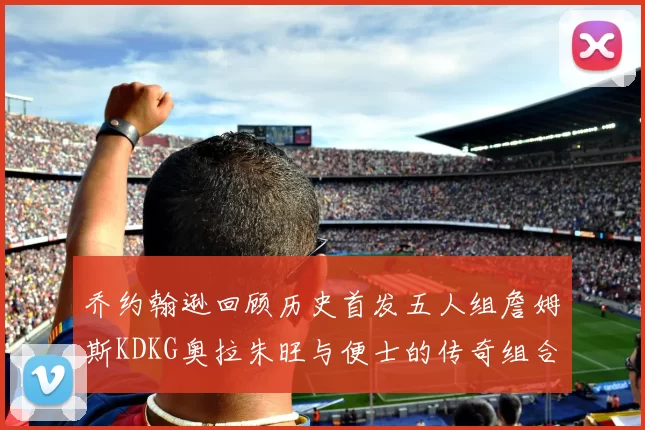 乔约翰逊回顾历史首发五人组詹姆斯KDKG奥拉朱旺与便士的传奇组合