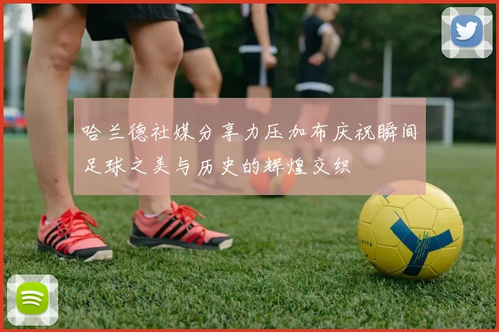 哈兰德社媒分享力压加布庆祝瞬间足球之美与历史的辉煌交织