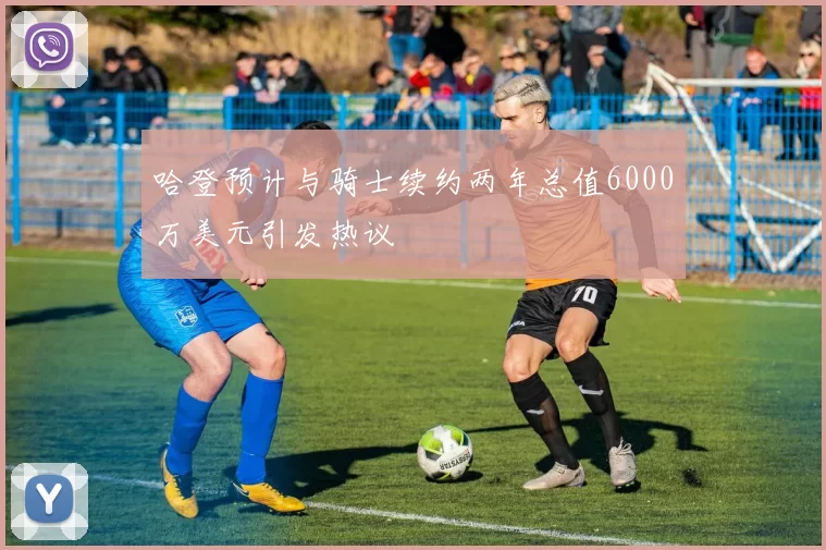 哈登预计与骑士续约两年总值6000万美元引发热议