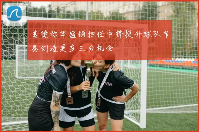 基德称华盛顿担任中锋提升球队节奏创造更多三分机会