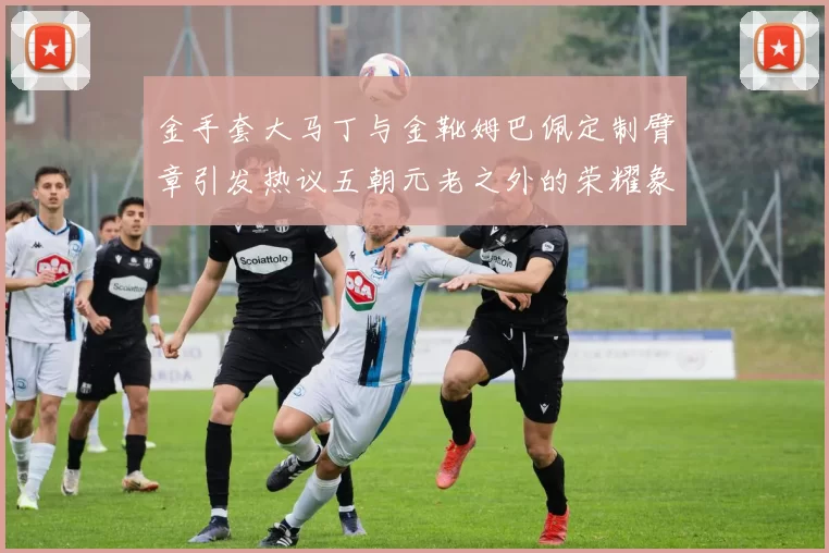 金手套大马丁与金靴姆巴佩定制臂章引发热议五朝元老之外的荣耀象征
