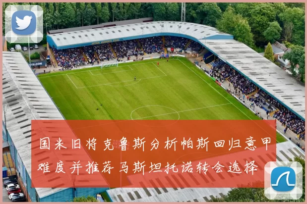 国米旧将克鲁斯分析帕斯回归意甲难度并推荐马斯坦托诺转会选择
