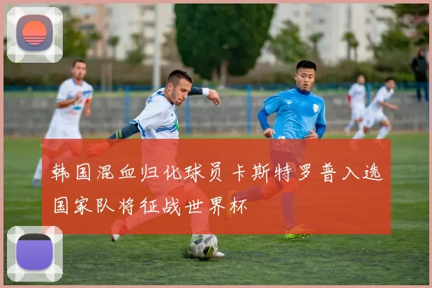韩国混血归化球员卡斯特罗普入选国家队将征战世界杯