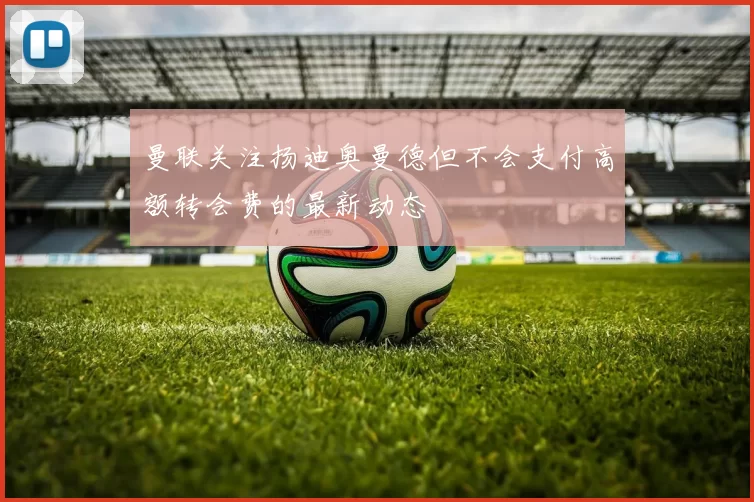 曼联关注扬迪奥曼德但不会支付高额转会费的最新动态