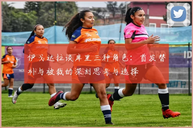 伊戈达拉谈库里三种角色：首发替补与被裁的深刻思考与选择