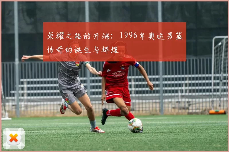 荣耀之路的开端：1996年奥运男篮传奇的诞生与辉煌