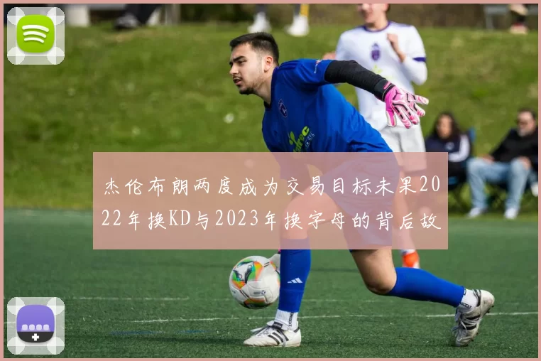 杰伦布朗两度成为交易目标未果2022年换KD与2023年换字母的背后故事