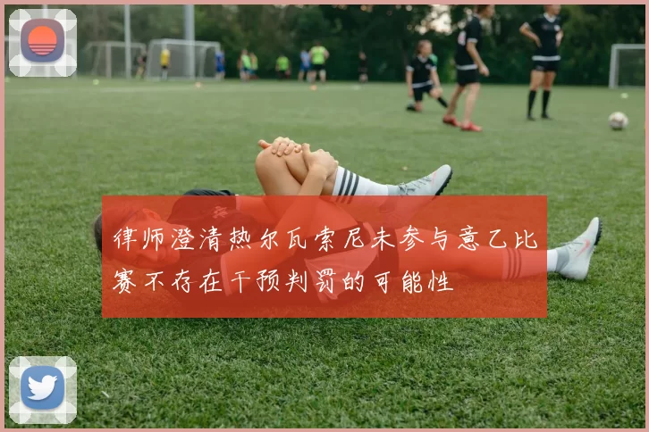 律师澄清热尔瓦索尼未参与意乙比赛不存在干预判罚的可能性