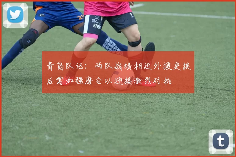 青岛队记：两队战绩相近外援更换后需加强磨合以迎接激烈对抗