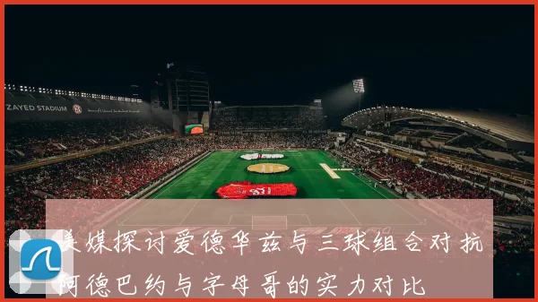 美媒探讨爱德华兹与三球组合对抗阿德巴约与字母哥的实力对比