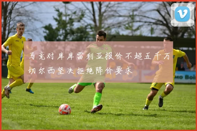 马竞对库库雷利亚报价不超五千万切尔西坚决拒绝降价要求
