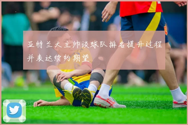 亚特兰大主帅谈球队排名提升过程并表达续约期望