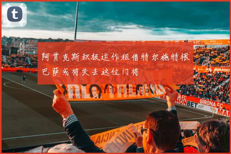 阿贾克斯积极运作租借特尔施特根巴萨或将失去这位门将