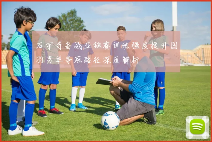 石宇奇备战亚锦赛训练强度提升国羽男单争冠路径深度解析